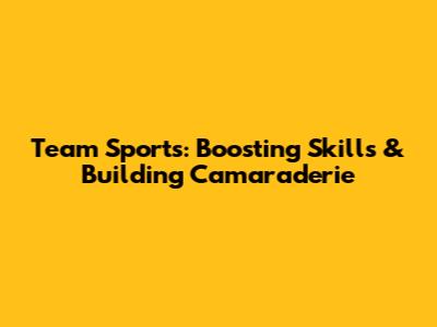 Team Sports: Boosting Skills & Building Camaraderie