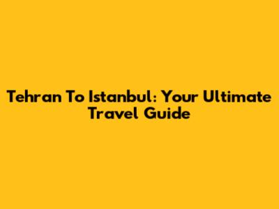 Tehran To Istanbul: Your Ultimate Travel Guide