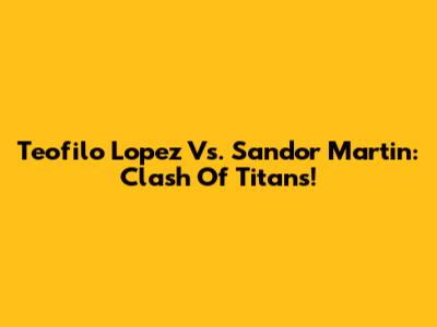 Teofilo Lopez Vs. Sandor Martin: Clash Of Titans!