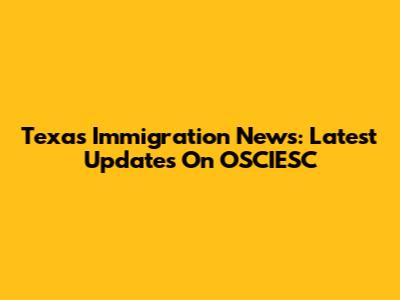 Texas Immigration News: Latest Updates On OSCIESC