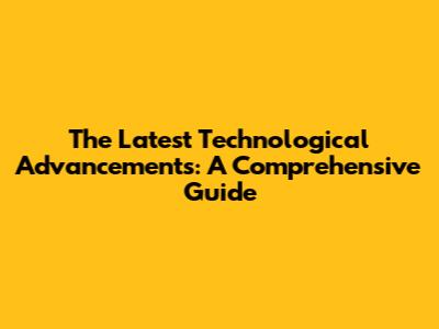 The Latest Technological Advancements: A Comprehensive Guide