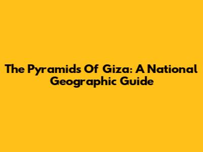 The Pyramids Of Giza: A National Geographic Guide
