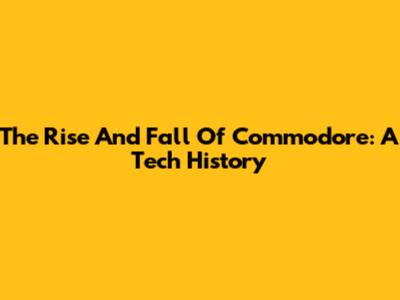 The Rise And Fall Of Commodore: A Tech History