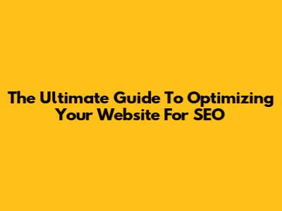 The Ultimate Guide To Optimizing Your Website For SEO