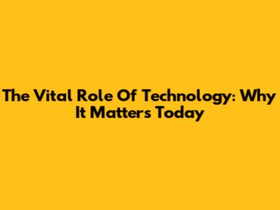 The Vital Role Of Technology: Why It Matters Today