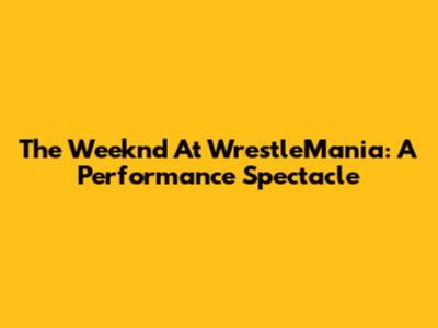 The Weeknd At WrestleMania: A Performance Spectacle