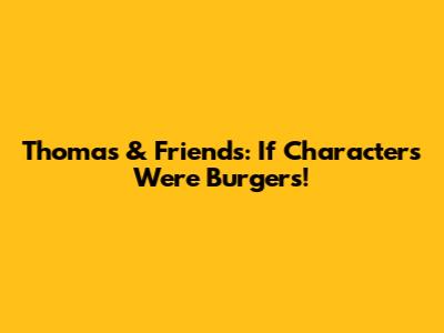 Thomas & Friends: If Characters Were Burgers!