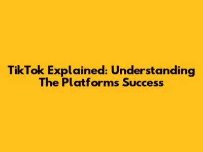TikTok Explained: Understanding The Platform's Success