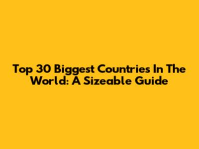 Top 30 Biggest Countries In The World: A Sizeable Guide