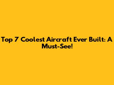 Top 7 Coolest Aircraft Ever Built: A Must-See!