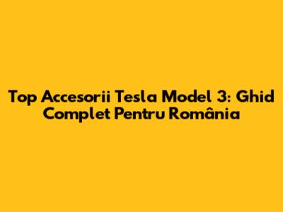 Top Accesorii Tesla Model 3: Ghid Complet Pentru România