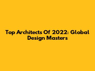 Top Architects Of 2022: Global Design Masters