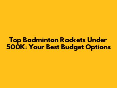 Top Badminton Rackets Under 500K: Your Best Budget Options