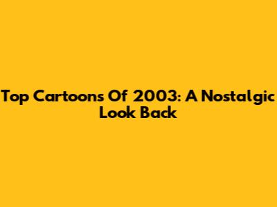 Top Cartoons Of 2003: A Nostalgic Look Back