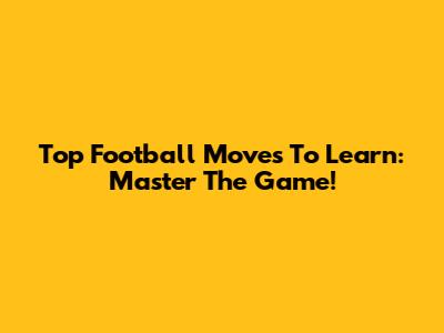 Top Football Moves To Learn: Master The Game!