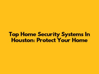 Top Home Security Systems In Houston: Protect Your Home