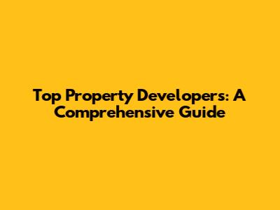 Top Property Developers: A Comprehensive Guide