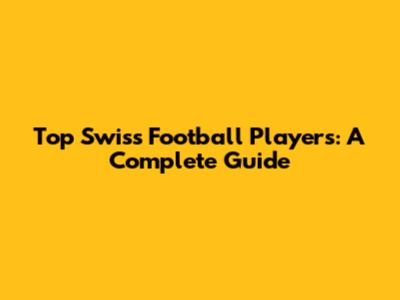 Top Swiss Football Players: A Complete Guide