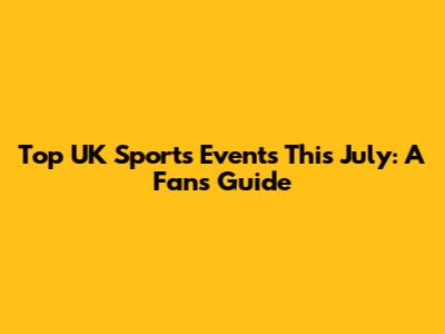 Top UK Sports Events This July: A Fan's Guide