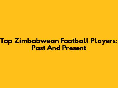 Top Zimbabwean Football Players: Past And Present