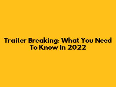 Trailer Breaking: What You Need To Know In 2022