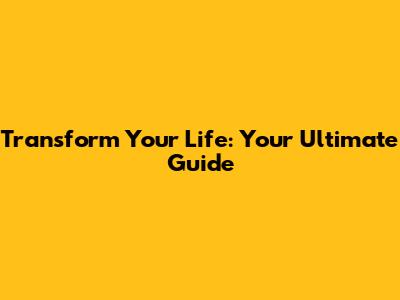 Transform Your Life: Your Ultimate Guide