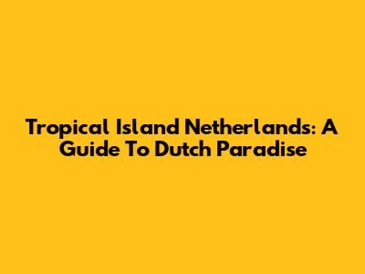 Tropical Island Netherlands: A Guide To Dutch Paradise