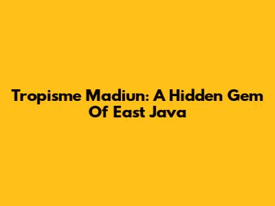 Tropisme Madiun: A Hidden Gem Of East Java