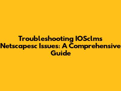 Troubleshooting IOSclms Netscapesc Issues: A Comprehensive Guide
