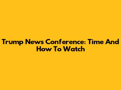 Trump News Conference: Time And How To Watch