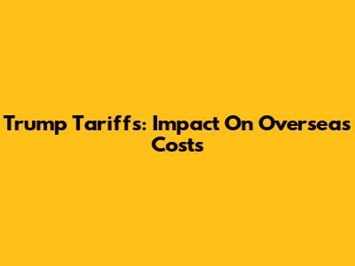 Trump Tariffs: Impact On Overseas Costs