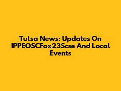 Tulsa News: Updates On IPPEOSCFox23Scse And Local Events