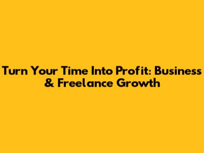Turn Your Time Into Profit: Business & Freelance Growth