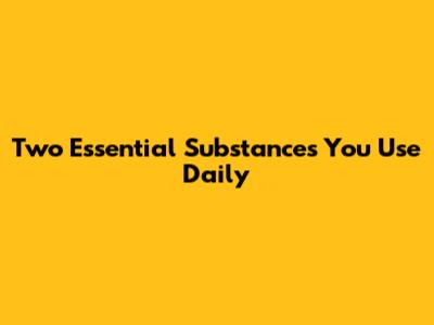 Two Essential Substances You Use Daily