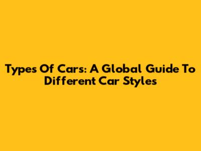 Types Of Cars: A Global Guide To Different Car Styles