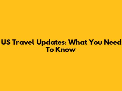 US Travel Updates: What You Need To Know