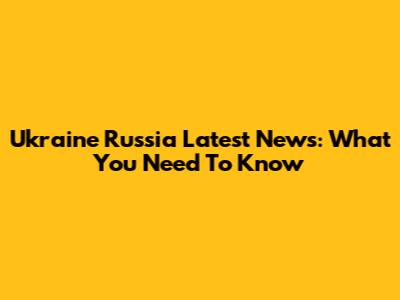 Ukraine Russia Latest News: What You Need To Know