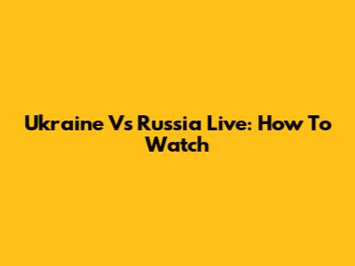 Ukraine Vs Russia Live: How To Watch