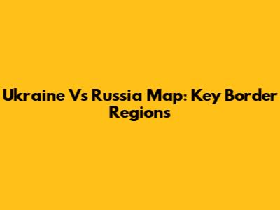 Ukraine Vs Russia Map: Key Border Regions