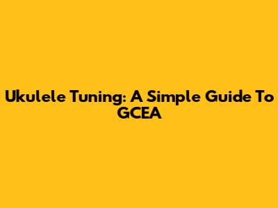 Ukulele Tuning: A Simple Guide To GCEA