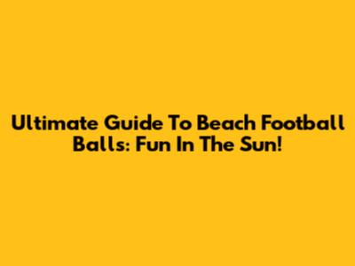 Ultimate Guide To Beach Football Balls: Fun In The Sun!