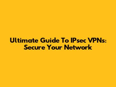 Ultimate Guide To IPsec VPNs: Secure Your Network