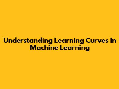 Understanding Learning Curves In Machine Learning