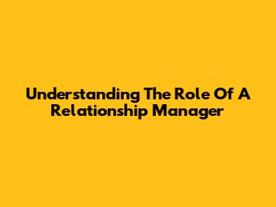 Understanding The Role Of A Relationship Manager