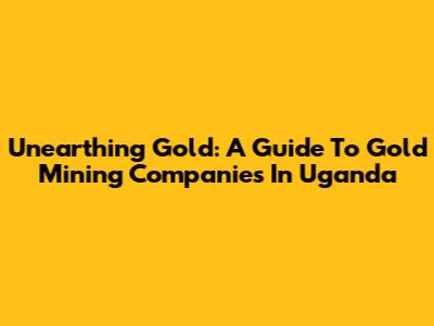 Unearthing Gold: A Guide To Gold Mining Companies In Uganda