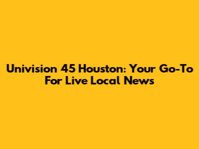 Univision 45 Houston: Your Go-To For Live Local News