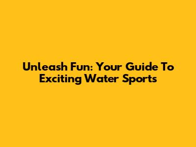 Unleash Fun: Your Guide To Exciting Water Sports