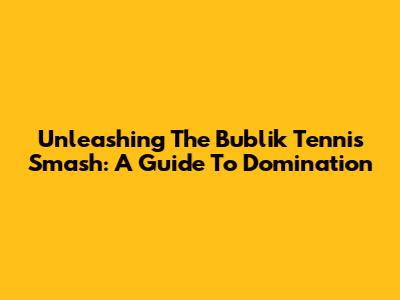 Unleashing The Bublik Tennis Smash: A Guide To Domination