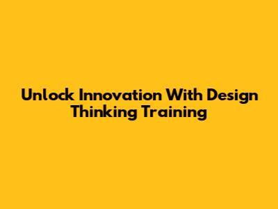 Unlock Innovation With Design Thinking Training
