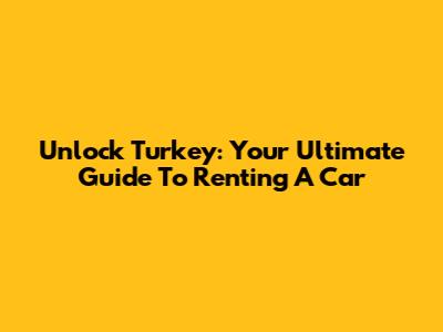 Unlock Turkey: Your Ultimate Guide To Renting A Car